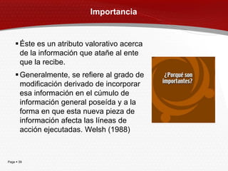 Importancia


     Éste es un atributo valorativo acerca
      de la información que atañe al ente
      que la recibe.
     Generalmente, se refiere al grado de
      modificación derivado de incorporar
      esa información en el cúmulo de
      información general poseída y a la
      forma en que esta nueva pieza de
      información afecta las líneas de
      acción ejecutadas. Welsh (1988)



Page  39
 