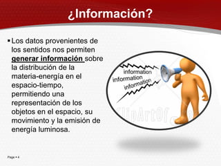 ¿Información?

 Los datos provenientes de
  los sentidos nos permiten
  generar información sobre
  la distribución de la
  materia-energía en el
  espacio-tiempo,
  permitiendo una
  representación de los
  objetos en el espacio, su
  movimiento y la emisión de
  energía luminosa.


Page  4
 