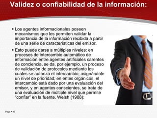 Validez o confiabilidad de la información:


      Los agentes informacionales poseen
       mecanismos que les permiten validar la
       importancia de la información recibida a partir
       de una serie de características del emisor.
      Esto puede darse a múltiples niveles: en
       procesos de intercambio automático de
       información entre agentes artificiales carentes
       de conciencia, se da, por ejemplo, un proceso
       de validación de protocolos mediante los
       cuales se autoriza el intercambio, asignándole
       un nivel de prioridad; en entes orgánicos, el
       intercambio está dado por una evaluación del
       emisor, y en agentes conscientes, se trata de
       una evaluación de múltiple nivel que permite
       ―confiar‖ en la fuente. Welsh (1988):


Page  40
 
