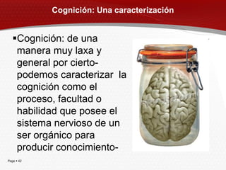 Cognición: Una caracterización


   Cognición: de una
    manera muy laxa y
    general por cierto-
    podemos caracterizar la
    cognición como el
    proceso, facultad o
    habilidad que posee el
    sistema nervioso de un
    ser orgánico para
    producir conocimiento-
Page  42
 