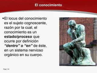El conocimiento


El locus del conocimiento
 es el sujeto cognoscente,
 razón por la cual, el
 conocimiento es un
 estado/proceso que
 ocurre por definición
 “dentro” o “en” de éste,
 en un sistema nervioso
 orgánico en su cuerpo.


Page  44
 