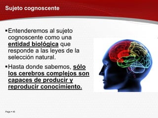 Sujeto cognoscente


Entenderemos al sujeto
 cognoscente como una
 entidad biológica que
 responde a las leyes de la
 selección natural.
Hasta donde sabemos, sólo
 los cerebros complejos son
 capaces de producir y
 reproducir conocimiento.


Page  45
 