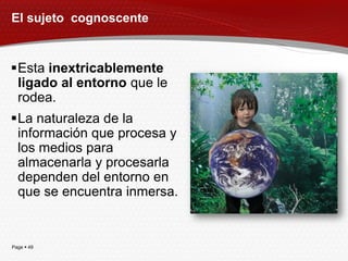 El sujeto cognoscente


Esta inextricablemente
 ligado al entorno que le
 rodea.
La naturaleza de la
 información que procesa y
 los medios para
 almacenarla y procesarla
 dependen del entorno en
 que se encuentra inmersa.


Page  49
 