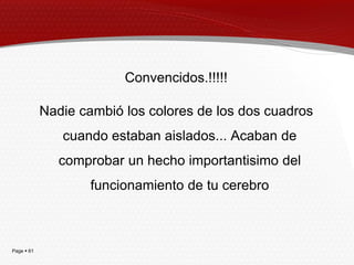 Convencidos.!!!!!

            Nadie cambió los colores de los dos cuadros
               cuando estaban aislados... Acaban de
               comprobar un hecho importantisimo del
                    funcionamiento de tu cerebro



Page  61
 