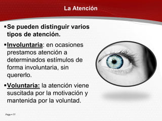 La Atención


Se pueden distinguir varios
 tipos de atención.
Involuntaria: en ocasiones
 prestamos atención a
 determinados estímulos de
 forma involuntaria, sin
 quererlo.
Voluntaria: la atención viene
 suscitada por la motivación y
 mantenida por la voluntad.

Page  77
 