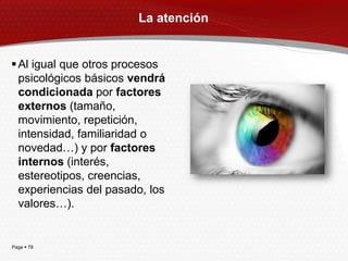 La atención


 Al igual que otros procesos
  psicológicos básicos vendrá
  condicionada por factores
  externos (tamaño,
  movimiento, repetición,
  intensidad, familiaridad o
  novedad…) y por factores
  internos (interés,
  estereotipos, creencias,
  experiencias del pasado, los
  valores…).


Page  78
 