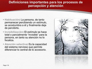 Definiciones importantes para los procesos de
                        percepción y atención



 Habituación: La persona, de tanto
  permanecer percibiendo un estímulo,
  se acostumbra a él y finalmente deja
  de percibirlo.
 Invisibilización: El estímulo se hace
  total o parcialmente ―invisible‖ para la
  persona, en tanto su atención no lo
  focaliza.
 Atención selectiva: Es la capacidad
  del sistema nervioso que permite
  diferenciar lo central de lo accesorio.




Page  79
 