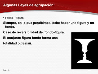 Algunas Leyes de agrupación:


 Fondo – Figura
Siempre, en lo que percibimos, debe haber una figura y un
 fondo.
Caso de reversibilidad de fondo-figura.
El conjunto figura-fondo forma una
totalidad o gestalt.




Page  86
 