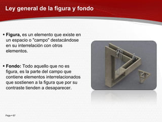 Ley general de la figura y fondo



 Figura, es un elemento que existe en
  un espacio o "campo" destacándose
  en su interrelación con otros
  elementos.


 Fondo: Todo aquello que no es
  figura, es la parte del campo que
  contiene elementos interrelacionados
  que sostienen a la figura que por su
  contraste tienden a desaparecer.




 Page  87
 