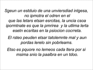 Sgeun un estduio de una unviersdiad inlgesa,
              no ipmotra el odren en el
     que las letars etsan esrcitas, la uncia csoa
   ipormtnate es que la pmrirea y la utlima lerta
       esetn ecsritas en la psiocion cocrreta.
       El rsteo peuden etsar tatolemnte mal y aun
              pordas lerelo sin pobrleams.
      Etso es pquore no lemeos cada ltera por si
           msima snio la paalbra en un tdoo.

Page  91
 