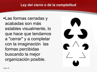 Ley del cierre o de la completitud


Las formas cerradas y
 acabadas son más
 estables visualmente, lo
 que hace que tendamos
 a "cerrar" y a completar
 con la imaginación las
 formas percibidas
 buscando la mejor
 organización posible.
Page  93
 