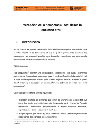 Percepción de la democracia local desde la
                                        sociedad civil



    I.       INTRODUCCION


En los últimos 30 años el ámbito local se ha considerado un pilar fundamental para
el fortalecimiento de la democracia, el nivel de gestión pública más próximo a los
ciudadanos y un escenario propicio para desarrollar mecanismos que potencien la
participación ciudadana en los asuntos públicos.


Objetivo general:


Nos propusimos1 realizar una investigación exploratoria, que pueda aportarnos
elementos de diagnóstico concerniente a cómo ven los referentes de la sociedad civil
al nivel local de gobierno, siendo, pues nuestro objetivo general: “conocer el grado
de información y la percepción de dichos referentes sobre las funciones y servicios
municipales”.


Los objetivos específicos son los siguientes:


    • Conocer el grado de confianza que tienen los referentes de la sociedad civil
         hacia las siguientes instituciones de democracia local: Honorable Concejo
         Deliberante, instituciones pertenecientes al Poder Ejecutivo Municipal,
         organizaciones de la sociedad civil local, etc.
    • La percepción que tienen aquellos referentes acerca del desempeño de las
         instituciones mencionadas precedentemente.

1
 La presente investigación fue realizada por Lic. Jimena Castro, Lic. Antonieta Pucci, y Lic. Flavia Volpe
Martincus.
 