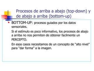 BOTTOM-UP:  procesos guiados por los datos sensoriales. Si el estímulo es poco informativo, los procesos de abajo a arriba no nos permiten de obtener facilmente un PERCEPTO . En esos casos necesitamos de un concepto de “alto nivel” para “dar forma” a la imagen. Procesos de arriba a abajo (top-down) y de abajo a arriba (bottom-up) 