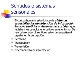 Sentidos o sistemas sensoriales El cuerpo humano está dotado de  sistemas especializados de obtención de información   llamados  sentidos  o  sistemas sensoriales , que registran los cambios energéticos en el entorno. Se han catalogado 11 sentidos estos desempeñan 4 papeles en la percepción: Detección Transducción Transmisión Procesamiento de información. 