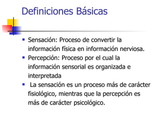 Definiciones Básicas Sensación: Proceso de convertir la información física en información nerviosa. Percepción: Proceso por el cual la información sensorial es organizada e interpretada La sensación es un proceso más de carácter fisiológico, mientras que la percepción es más de carácter psicológico. 
