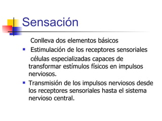 Sensación   Conlleva dos elementos básicos Estimulación de los receptores sensoriales   células especializadas capaces de  transformar estímulos físicos en impulsos nerviosos. Transmisión de los impulsos nerviosos desde los receptores sensoriales hasta el sistema nervioso central. 