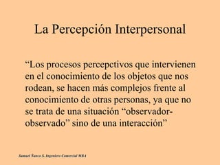 La Percepción Interpersonal
“Los procesos percepctivos que intervienen
en el conocimiento de los objetos que nos
rodean, se hacen más complejos frente al
conocimiento de otras personas, ya que no
se trata de una situación “observador-
observado” sino de una interacción”
Samuel Ñanco S. Ingeniero Comercial MBA
 