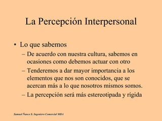 La Percepción Interpersonal
• Lo que sabemos
– De acuerdo con nuestra cultura, sabemos en
ocasiones como debemos actuar con otro
– Tenderemos a dar mayor importancia a los
elementos que nos son conocidos, que se
acercan más a lo que nosotros mismos somos.
– La percepción será más estereotipada y rígida
Samuel Ñanco S. Ingeniero Comercial MBA
 