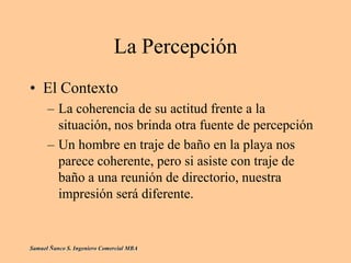 La Percepción
• El Contexto
– La coherencia de su actitud frente a la
situación, nos brinda otra fuente de percepción
– Un hombre en traje de baño en la playa nos
parece coherente, pero si asiste con traje de
baño a una reunión de directorio, nuestra
impresión será diferente.
Samuel Ñanco S. Ingeniero Comercial MBA
 