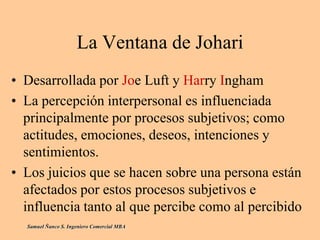 La Ventana de Johari
• Desarrollada por Joe Luft y Harry Ingham
• La percepción interpersonal es influenciada
principalmente por procesos subjetivos; como
actitudes, emociones, deseos, intenciones y
sentimientos.
• Los juicios que se hacen sobre una persona están
afectados por estos procesos subjetivos e
influencia tanto al que percibe como al percibido
Samuel Ñanco S. Ingeniero Comercial MBA
 