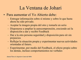 La Ventana de Johari
• Para aumentar el Yo Abierto debe:
– Entregar información sobre sí mismo y sobre lo que hasta
ahora ha sido privado.
– Aceptar la imagen propia del otro y tomarle en serio
– Disponerse a ampliar la autocomprensión, creciendo así la
disposición a dar y recibir Feedback
– Dar a la otra persona seguridad y disposición para oír sin
prejuicios
– Reflejar la situación propia y experimentar nuevas actividades
orientadas al futuro.
– Experimentar, por medio del Feedback, el efecto propio sobre
los demás, incluso comportamientos no verbales
Samuel Ñanco S. Ingeniero Comercial MBA
 
