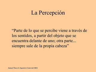 La Percepción
“Parte de lo que se percibe viene a través de
los sentidos, a partir del objeto que se
encuentra delante de uno; otra parte...
siempre sale de la propia cabeza”
Samuel Ñanco S. Ingeniero Comercial MBA
 