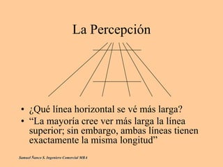 La Percepción
• ¿Qué línea horizontal se vé más larga?
• “La mayoría cree ver más larga la línea
superior; sin embargo, ambas líneas tienen
exactamente la misma longitud”
Samuel Ñanco S. Ingeniero Comercial MBA
 
