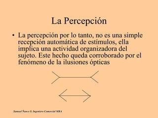La Percepción
• La percepción por lo tanto, no es una simple
recepción automática de estímulos, ella
implica una actividad organizadora del
sujeto. Este hecho queda corroborado por el
fenómeno de la ilusiones ópticas
Samuel Ñanco S. Ingeniero Comercial MBA
 
