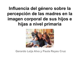 Influencia del género sobre la 
percepción de las madres en la 
imagen corporal de sus hijos e 
hijas a nivel primaria 
Gerardo Leija Alva y Paula Reyes Cruz 
 