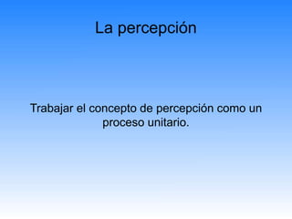 La percepción
Trabajar el concepto de percepción como un
proceso unitario.
 
