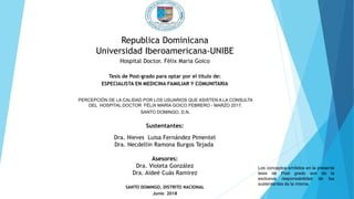 Republica Dominicana
Universidad Iberoamericana-UNIBE
Hospital Doctor. Félix Maria Goico
Tesis de Post-grado para optar por el título de:
ESPECIALISTA EN MEDICINA FAMILIAR Y COMUNITARIA
PERCEPCIÓN DE LA CALIDAD POR LOS USUARIOS QUE ASISTEN A LA CONSULTA
DEL HOSPITAL DOCTOR FÉLIX MARÍA GOICO FEBRERO - MARZO 2017,
SANTO DOMINGO, D.N.
Sustentantes:
Dra. Nieves Luisa Fernández Pimentel
Dra. Necdellin Ramona Burgos Tejada
Asesores:
Dra. Violeta González
Dra. Aideé Cuás Ramírez
SANTO DOMINGO, DISTRITO NACIONAL
Junio 2018
Los conceptos emitidos en la presente
tesis de Post grado son de la
exclusiva responsabilidad de los
sustentantes de la misma.
 