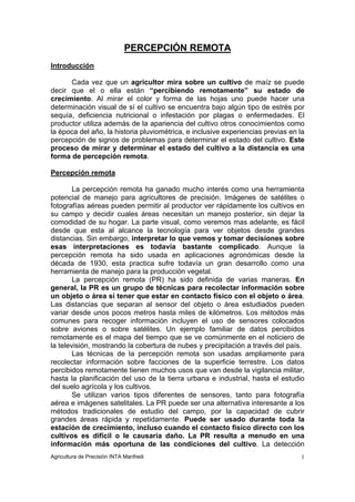 PERCEPCIÓN REMOTA
Introducción

      Cada vez que un agricultor mira sobre un cultivo de maíz se puede
decir que el o ella están “percibiendo remotamente” su estado de
crecimiento. Al mirar el color y forma de las hojas uno puede hacer una
determinación visual de sí el cultivo se encuentra bajo algún tipo de estrés por
sequía, deficiencia nutricional o infestación por plagas o enfermedades. El
productor utiliza además de la apariencia del cultivo otros conocimientos como
la época del año, la historia pluviométrica, e inclusive experiencias previas en la
percepción de signos de problemas para determinar el estado del cultivo. Este
proceso de mirar y determinar el estado del cultivo a la distancia es una
forma de percepción remota.

Percepción remota

        La percepción remota ha ganado mucho interés como una herramienta
potencial de manejo para agricultores de precisión. Imágenes de satélites o
fotografías aéreas pueden permitir al productor ver rápidamente los cultivos en
su campo y decidir cuales áreas necesitan un manejo posterior, sin dejar la
comodidad de su hogar. La parte visual, como veremos mas adelante, es fácil
desde que esta al alcance la tecnología para ver objetos desde grandes
distancias. Sin embargo, interpretar lo que vemos y tomar decisiones sobre
esas interpretaciones es todavía bastante complicado. Aunque la
percepción remota ha sido usada en aplicaciones agronómicas desde la
década de 1930, esta practica sufre todavía un gran desarrollo como una
herramienta de manejo para la producción vegetal.
        La percepción remota (PR) ha sido definida de varias maneras. En
general, la PR es un grupo de técnicas para recolectar información sobre
un objeto o área si tener que estar en contacto físico con el objeto o área.
Las distancias que separan al sensor del objeto o área estudiados pueden
variar desde unos pocos metros hasta miles de kilómetros. Los métodos más
comunes para recoger información incluyen el uso de sensores colocados
sobre aviones o sobre satélites. Un ejemplo familiar de datos percibidos
remotamente es el mapa del tiempo que se ve comúnmente en el noticiero de
la televisión, mostrando la cobertura de nubes y precipitación a través del país.
        Las técnicas de la percepción remota son usadas ampliamente para
recolectar información sobre facciones de la superficie terrestre. Los datos
percibidos remotamente tienen muchos usos que van desde la vigilancia militar,
hasta la planificación del uso de la tierra urbana e industrial, hasta el estudio
del suelo agrícola y los cultivos.
        Se utilizan varios tipos diferentes de sensores, tanto para fotografía
aérea e imágenes satelitales. La PR puede ser una alternativa interesante a los
métodos tradicionales de estudio del campo, por la capacidad de cubrir
grandes áreas rápida y repetidamente. Puede ser usado durante toda la
estación de crecimiento, incluso cuando el contacto físico directo con los
cultivos es difícil o le causaría daño. La PR resulta a menudo en una
información más oportuna de las condiciones del cultivo. La detección
Agricultura de Precisión INTA Manfredi                                            1
 