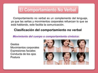El Comportamiento No Verbal
Comportamiento no verbal es un complemento del lenguaje,
ya que las señas y movimientos corporales refuerzan lo que se
está hablando, este facilita la comunicación.
Clasificación del comportamiento no verbal
Gestos
Movimientos corporales
Expresiones faciales
Conducta de los ojos
Postura
Movimiento del cuerpo o comportamiento cinésico:
 