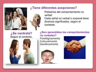 ¿Tiene diferentes acepciones?
Polisemia del comportamiento no
verbal:
Cada señal no verbal o corporal tiene
diversos significados, según el
contexto.
¿Se controla?
Según el contexto.
¿Son aprendidos los comportamientos
no verbales?
Fisiológicamente
Culturalmente
Genéticamente
 