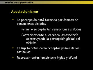 Teorías de la percepción La percepción está formada por átomos de sensaciones aisladas Primero se captarían sensaciones aisladas Posteriormente el cerebro las asociaría construyendo la percepción global del objeto. El sujeto actúa como receptor pasivo de los estímulos Representantes: empirismo inglés y Wund Asociacionismo 