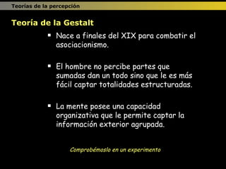 Nace a finales del XIX para combatir el asociacionismo. El hombre no percibe partes que sumadas dan un todo sino que le es más fácil captar totalidades estructuradas. La mente posee una capacidad organizativa que le permite captar la información exterior agrupada. Teoría de la Gestalt Comprobémoslo en un experimento Teorías de la percepción 