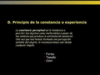 Forma Tamaño Color D. Principio de la constancia o experiencia  La  constancia perceptual  es la tendencia a percibir los objetos como inalterables a pesar de los cambios que produce la estimulación sensorial. Una vez que nos hemos formado una percepción estable del objeto, lo reconoceremos casi desde cualquier ángulo.  