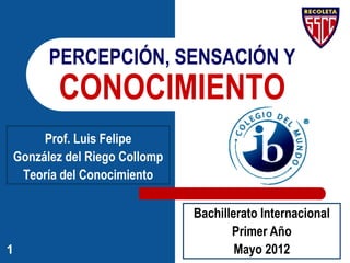 1Articulado con:
González del Riego, L.F. (2015) Sapere Aude. Materiales de Teoría del
Conocimiento. Tomo 1. Lima: CIC. pp. 62-75. En
http://es.slideshare.net/luisfegrc/texto-1-tdc-2015
PERCEPCIÓN SENSORIAL
Luis Felipe González del Riego Collomp
 