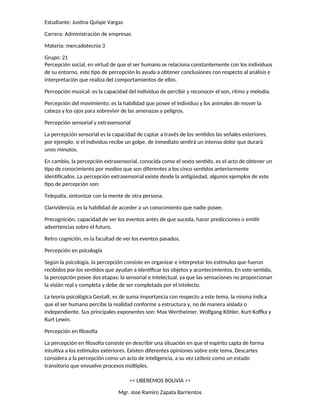 Estudiante: Justina Quispe Vargas
Carrera: Administración de empresas
Materia: mercadotecnia 3
Grupo: 21
Percepción social, en virtud de que el ser humano se relaciona constantemente con los individuos
de su entorno, este tipo de percepción lo ayuda a obtener conclusiones con respecto al análisis e
interpretación que realiza del comportamientos de ellos.
Percepción musical: es la capacidad del individuo de percibir y reconocer el son, ritmo y melodía.
Percepción del movimiento: es la habilidad que posee el individuo y los animales de mover la
cabeza y los ojos para sobrevivir de las amenazas y peligros.
Percepción sensorial y extrasensorial
La percepción sensorial es la capacidad de captar a través de los sentidos las señales exteriores,
por ejemplo: si el individuo recibe un golpe, de inmediato sentirá un intenso dolor que durará
unos minutos.
En cambio, la percepción extrasensorial, conocida como el sexto sentido, es el acto de obtener un
tipo de conocimiento por medios que son diferentes a los cinco sentidos anteriormente
identificados. La percepción extrasensorial existe desde la antigüedad, algunos ejemplos de este
tipo de percepción son:
Telepatía, sintonizar con la mente de otra persona.
Clarividencia, es la habilidad de acceder a un conocimiento que nadie posee.
Precognición, capacidad de ver los eventos antes de que suceda, hacer predicciones o emitir
advertencias sobre el futuro.
Retro cognición, es la facultad de ver los eventos pasados.
Percepción en psicología
Según la psicología, la percepción consiste en organizar e interpretar los estímulos que fueron
recibidos por los sentidos que ayudan a identificar los objetos y acontecimientos. En este sentido,
la percepción posee dos etapas: la sensorial e intelectual, ya que las sensaciones no proporcionan
la visión real y completa y debe de ser completada por el intelecto.
La teoría psicológica Gestalt, es de suma importancia con respecto a este tema, la misma indica
que el ser humano percibe la realidad conforme a estructura y, no de manera aislada o
independiente. Sus principales exponentes son: Max Wertheimer, Wolfgang Köhler, Kurt Koffka y
Kurt Lewin.
Percepción en filosofía
La percepción en filosofía consiste en describir una situación en que el espirito capta de forma
intuitiva a los estímulos exteriores. Existen diferentes opiniones sobre este tema, Descartes
considera a la percepción como un acto de inteligencia, a su vez Leibniz como un estado
transitorio que envuelve procesos múltiples.
<< LIBEREMOS BOLIVIA >>
Mgr. Jose Ramiro Zapata Barrientos
 
