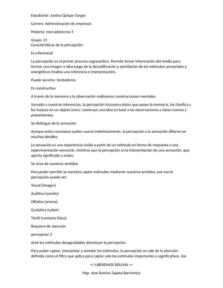 Estudiante: Justina Quispe Vargas
Carrera: Administración de empresas
Materia: mercadotecnia 3
Grupo: 21
Características de la percepción:
Es inferencial
La percepción es el primer proceso cognoscitivo. Permite tomar información del medio para
formar una imagen o idea luego de la decodificación y asimilación de los estímulos sensoriales y
energéticos (realiza una inferencia e interpretación).
Puede servirte: Simbolismo.
Es constructiva
A través de la memoria y la observación realizamos construcciones mentales.
Sumado a nuestras inferencias, la percepción incorpora datos que posee la memoria, los clasifica y
los fusiona en un objeto único: construye una idea en base a las observaciones y datos nuevos y
preexistentes.
Se distingue de la sensación
Aunque estos conceptos suelen usarse indistintamente, la percepción y la sensación difieren en
muchos detalles.
La sensación es una experiencia vivida a partir de un estímulo en forma de respuesta a una
experimentación sensorial, mientras que la percepción es la interpretación de una sensación, que
aporta significado y orden.
Se sirve de nuestros sentidos
Para poder percibir se necesita captar estímulos mediante nuestros sentidos, por eso la
percepción puede ser:
Visual (imagen)
Auditiva (sonido)
Olfativa (aroma)
Gustativa (sabor)
Táctil (contacto físico)
Requiere de atención
percepcion 2
Ante los estímulos desagradables disminuye la percepción.
Para poder captar, interpretar y asimilar los estímulos, la percepción se vale de la atención
definida como el filtro que aplica para captar solo los estímulos importantes o significativos. Así,
<< LIBEREMOS BOLIVIA >>
Mgr. Jose Ramiro Zapata Barrientos
 
