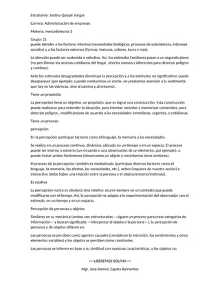 Estudiante: Justina Quispe Vargas
Carrera: Administración de empresas
Materia: mercadotecnia 3
Grupo: 21
puede atender a los factores internos (necesidades biológicas, procesos de subsistencia, intereses
sociales) y a los factores externos (formas, texturas, colores, luces y más).
La atención puede ser sostenida o selectiva. Así, los estímulos familiares pasan a un segundo plano
(no percibimos los aromas cotidianos del hogar, sino los nuevos y diferentes para detectar peligros
y cambios).
Ante los estímulos desagradables disminuye la percepción y a los estímulos no significativos puede
desaparecer (por ejemplo: cuando conducimos un coche, no prestamos atención a la vestimenta
que hay en las vidrieras, sino al camino y al entorno).
Tiene un propósito
La percepción tiene un objetivo, un propósito, que es lograr una construcción. Esta construcción
puede realizarse para entender la situación, para intentar recordar y memorizar contenidos, para
detectar peligros , modificándose de acuerdo a las necesidades inmediatas, urgentes, o cotidianas.
Tiene un proceso
percepción
En la percepción participan factores como el lenguaje, la memoria y las necesidades.
Se realiza en un proceso continuo, dinámico, ubicado en un tiempo y en un espacio. El proceso
puede ser interno o externo (un recuerdo o una observación de un elemento, por ejemplo), o
puede incluir ambos fenómenos (observamos un objeto y recordamos otros similares).
El proceso de la percepción también es mediatizado (participan diversos factores como el
lenguaje, la memoria, los afectos, las necesidades, etc.), activo (requiere de nuestra acción) e
interactivo (debe haber una relación entre la persona y el objeto/entorno/estímulo).
Es relativa
La percepción nunca es absoluta sino relativa: ocurre siempre en un contexto que puede
modificarse con el tiempo. Así, la percepción se adapta a la experimentación del observador con el
estímulo, en un tiempo y en un espacio.
Percepción de personas u objetos
Similares en su mecánica (ambas son estructuradas —siguen un proceso para crear categorías de
información— y buscan significado —interpretar el objeto o la persona—), la percepción de
personas y de objetos difieren en:
Las personas se perciben como agentes causales (consideran la intención, los sentimientos y otros
elementos variables) y los objetos se perciben como constantes.
Las personas se infieren en base a su similitud con nuestras características, y los objetos no.
<< LIBEREMOS BOLIVIA >>
Mgr. Jose Ramiro Zapata Barrientos
 