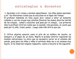 1. Aprender a oír ruidos y sonidos espontáneos : los niños deben aprender
a oír los diferentes ruidos que se escuchen en el lapso del tiempo.
El profesor hablando en tono suave dice: vamos a estar un momento
callados y con las orejas muy atentas (llevarse las manos abiertas detrás
de las orejas)... vamos a escuchar qué pasa por el colegio... Los primeros
días la profesor dirá los ruidos que va oyendo: Una persiana, un coche que
pasa por la calle, toses, pasos... Luego cada niño dirá lo que oye
2. Utilice objetos sonoros como el pito de un muñeco de caucho, un
sonajero y el papel de un dulce. Repita la prueba anterior siguiendo las
mismas indicaciones. Lo único que es necesario variar es el volumen del
sonido, pues para los niños y niñas el estimulo debe ser a un volumen muy
bajito; Si no observan ninguna respuesta, vuelva a hacerlo al día siguiente.
 