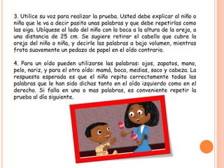 3. Utilice su voz para realizar la prueba. Usted debe explicar al niño o
niña que le va a decir pasito unas palabras y que debe repetirlas como
las oiga. Ubíquese al lado del niño con la boca a la altura de la oreja, a
una distancia de 25 cm. Se sugiere retirar el cabello que cubre la
oreja del niño o niña, y decirle las palabras a bajo volumen, mientras
frota suavemente un pedazo de papel en el oído contrario.
4. Para un oído pueden utilizarse las palabras: ojos, zapatos, mano,
pelo, nariz, y para el otro oído: mamá, boca, medias, saco y cabeza. La
respuesta esperada es que el niño repita correctamente todas las
palabras que le han sido dichas tanto en el oído izquierdo como en el
derecho. Si falla en una o mas palabras, es conveniente repetir la
prueba al día siguiente.
 