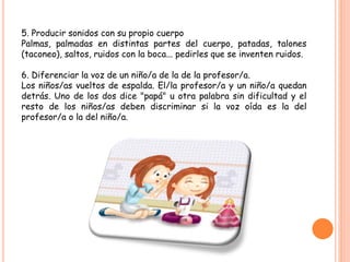 5. Producir sonidos con su propio cuerpo
Palmas, palmadas en distintas partes del cuerpo, patadas, talones
(taconeo), saltos, ruidos con la boca... pedirles que se inventen ruidos.
6. Diferenciar la voz de un niño/a de la de la profesor/a.
Los niños/as vueltos de espalda. El/la profesor/a y un niño/a quedan
detrás. Uno de los dos dice "papá" u otra palabra sin dificultad y el
resto de los niños/as deben discriminar si la voz oída es la del
profesor/a o la del niño/a.
 