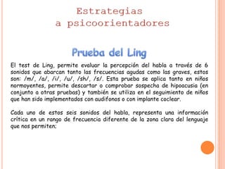 El test de Ling, permite evaluar la percepción del habla a través de 6
sonidos que abarcan tanto las frecuencias agudas como las graves, estos
son: /m/, /a/, /i/, /u/, /sh/, /s/. Esta prueba se aplica tanto en niños
normoyentes, permite descartar o comprobar sospecha de hipoacusia (en
conjunto a otras pruebas) y también se utiliza en el seguimiento de niños
que han sido implementados con audifonos o con implante coclear.
Cada uno de estos seis sonidos del habla, representa una información
crítica en un rango de frecuencia diferente de la zona clara del lenguaje
que nos permiten;
 