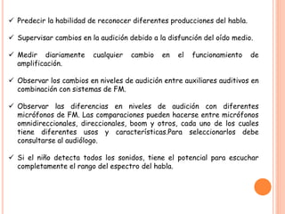  Predecir la habilidad de reconocer diferentes producciones del habla.
 Supervisar cambios en la audición debido a la disfunción del oído medio.
 Medir diariamente cualquier cambio en el funcionamiento de
amplificación.
 Observar los cambios en niveles de audición entre auxiliares auditivos en
combinación con sistemas de FM.
 Observar las diferencias en niveles de audición con diferentes
micrófonos de FM. Las comparaciones pueden hacerse entre micrófonos
omnidireccionales, direccionales, boom y otros, cada uno de los cuales
tiene diferentes usos y características.Para seleccionarlos debe
consultarse al audiólogo.
 Si el niño detecta todos los sonidos, tiene el potencial para escuchar
completamente el rango del espectro del habla.
 