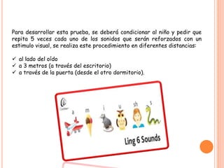 Para desarrollar esta prueba, se deberá condicionar al niño y pedir que
repita 5 veces cada uno de los sonidos que serán reforzados con un
estimulo visual, se realiza este procedimiento en diferentes distancias:
 al lado del oído
 a 3 metros (a través del escritorio)
 a través de la puerta (desde el otro dormitorio).
 