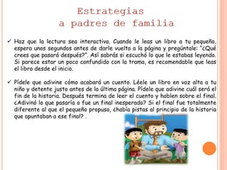  Haz que la lectura sea interactiva. Cuando le leas un libro a tu pequeño,
espera unos segundos antes de darle vuelta a la página y pregúntale: “¿Qué
crees que pasará después?”. Así sabrás si escuchó lo que le estabas leyendo.
Si parece estar un poco confundido con la trama, es recomendable que leas
el libro desde el inicio.
 Pídele que adivine cómo acabará un cuento. Léele un libro en voz alta a tu
niño y detente justo antes de la última página. Pídele que adivine cuál será el
fin de la historia. Después termina de leer el cuento y hablen sobre el final.
¿Adivinó lo que pasaría o fue un final inesperado? Si el final fue totalmente
diferente al que el pequeño propuso, ¿había pistas al principio de la historia
que apuntaban a ese final? .
 
