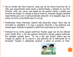  No se olviden del libro favorito. Saca uno de los libros favoritos de tu
niño, que seguramente está viejito y destartalado, y léeselo en voz alta.
Intenta, esta vez, hacer una pausa en los puntos claves y pídele que
termine las frases. O cuando le leas la historia, bríncate algunos detalles
importantes para ver si está prestando atención. Si al pequeño algo no le
suena correcto, es probable que te corrija.
 Invéntense rimas chistosas. Cuanto más absurdas, mejor. Este tipo de
actividad le enseñará a tu hijo a ponerle atención a las palabras que
suenan igual. Además le ayudará a identificar patrones en las rimas.
 Incluyan en su rutina juegos auditivos. Pueden jugar uno de los clásicos
como Simón Dice, o tal vez quieras inventarte nuevos juegos auditivos.
Por ejemplo, puedes decir, “Te voy a dar una misión: quiero que me
traigas un zapato de tu cuarto y una pantufla de la habitación de tu
hermana”. Puedes ir añadiendo objetos, y darle un premio al final.
 
