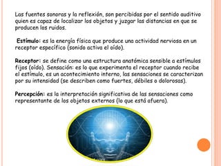 Las fuentes sonoras y la reflexión, son percibidas por el sentido auditivo
quien es capaz de localizar los objetos y juzgar las distancias en que se
producen los ruidos.
Estímulo: es la energía física que produce una actividad nerviosa en un
receptor específico (sonido activa el oído).
Receptor: se define como una estructura anatómica sensible a estímulos
fijos (oído). Sensación: es lo que experimenta el receptor cuando recibe
el estímulo, es un acontecimiento interno, las sensaciones se caracterizan
por su intensidad (se describen como fuertes, débiles o dolorosas).
Percepción: es la interpretación significativa de las sensaciones como
representante de los objetos externos (lo que está afuera).
 